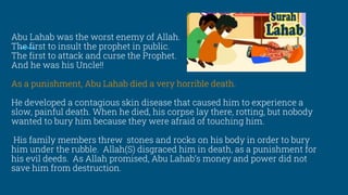Abu Lahab was the worst enemy of Allah.
The first to insult the prophet in public.
The first to attack and curse the Prophet.
And he was his Uncle!!
As a punishment, Abu Lahab died a very horrible death.
He developed a contagious skin disease that caused him to experience a
slow, painful death. When he died, his corpse lay there, rotting, but nobody
wanted to bury him because they were afraid of touching him.
His family members threw stones and rocks on his body in order to bury
him under the rubble. Allah(S) disgraced him in death, as a punishment for
his evil deeds. As Allah promised, Abu Lahab’s money and power did not
save him from destruction.
 