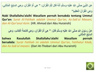 By: Yusuf
َ‫َن‬‫ع‬َ َ‫ْب‬‫ه‬ِ‫ال‬‫ه‬‫َل‬َ‫ص‬ُ ‫ه‬‫اّلِل‬َِْ‫م‬َ‫َل‬َ‫ع‬َ‫م‬‫ه‬‫َل‬َ‫س‬َ‫و‬ُِ‫ه‬َِ‫أ‬َ‫ل‬‫ا‬َ‫ق‬َ‫م‬ُ َ‫ِل‬َ‫آن‬ْ‫ر‬ُ‫ق‬ْ‫ل‬‫ا‬:"َ َ‫ه‬ُّ‫م‬ُ‫أ‬،َ‫آن‬ْ‫ر‬ُ‫ق‬ْ‫ل‬‫ا‬َ َ‫ه‬َ‫و‬ُُْ‫ْب‬‫ه‬‫س‬‫ال‬، َِ‫ا‬َََ‫م‬ْ‫ل‬‫ا‬
َ َ‫ه‬َ‫و‬ُ‫آن‬ْ‫ر‬ُ‫ق‬ْ‫ل‬‫ا‬ُ‫م‬‫م‬َََِْ‫ل‬‫ا‬"
Nabi Shallallahu'alaihi Wasallam pernah bersabda tentang Ummul
Qur'an: Surat Al-Fatihah adalah Ummul Qur’an, As-Sab'ul Masani,
dan Al-Qur'anul Azim. (HR. Ahmad dari Abu Hurairoh)
ْ‫َن‬‫ع‬َ‫ل‬‫ا‬َ‫ق‬ َ‫م‬‫ه‬‫َل‬َ‫س‬َ‫و‬ َِْ‫م‬َ‫َل‬َ‫ع‬ ُ ‫ه‬‫اّلِل‬ ‫ه‬‫َل‬َ‫ص‬ َ ‫ه‬‫اّلِل‬ َ‫ل‬‫و‬ُ‫س‬َ‫ر‬" :ُّ‫م‬ُ‫أ‬ َ َ‫ه‬َ َ‫ه‬َ‫و‬ ،َ‫ب‬‫ا‬َ‫ت‬َ‫ك‬ْ‫ل‬‫ا‬ ُ‫ة‬َ‫ح‬َ‫ت‬‫ا‬َ‫ف‬ َ َ‫ه‬َ‫و‬ ،َ‫آن‬ْ‫ر‬ُ‫ق‬ْ‫ل‬‫ا‬
َِ‫ا‬َََ‫م‬ْ‫ل‬‫ا‬ ُُْ‫ْب‬‫ه‬‫س‬‫ال‬
bahwa Rasulullah Shallallahu'alaihi Wasallam pernah
bersabda: Surat Fatihah ini adalah Ummul Qur'an, Fatihatul Kitab,
dan As-Sab'ul masani. (Dari At-Thobari dari Abu Hurairoh)
 