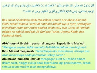 By: Yusuf
َ‫م‬‫ه‬‫َل‬َ‫س‬َ‫و‬ َِْ‫م‬َ‫َل‬َ‫ع‬ ُ ‫ه‬‫اّلِل‬ ‫ه‬‫َل‬َ‫ص‬ َ ‫ه‬‫اّلِل‬ ُ‫ل‬‫و‬ُ‫س‬َ‫ر‬ َ‫ل‬‫ا‬َ‫ق‬" :ْ‫م‬َ‫ح‬ْ‫ل‬‫ا‬‫ات‬َ‫م‬‫آ‬ ُُْ‫ْب‬َ‫س‬ َ‫من‬َ‫م‬َ‫ل‬‫ا‬ََْ‫ل‬‫ا‬ َ‫ب‬َ‫ر‬ َ ‫ه‬ َ‫ّلِل‬ ُ‫د‬:َ‫ن‬َ‫م‬ْ‫ح‬‫ه‬‫الر‬ َ ‫ه‬‫اّلِل‬ َ‫م‬ْ‫س‬َ‫ْب‬
ُ‫آن‬ْ‫ر‬ُ‫ق‬ْ‫ل‬‫ا‬َ‫و‬ َِ‫ا‬َََ‫م‬ْ‫ل‬‫ا‬ ُُْ‫ْب‬‫ه‬‫س‬‫ال‬ َ َ‫ه‬َ‫و‬ ،‫ه‬‫ن‬ُ‫ه‬‫َا‬‫د‬ْ‫ح‬َ‫إ‬ َ‫مم‬ َ‫ح‬‫ه‬‫الر‬‫أم‬ ‫وه‬ ،ُ‫م‬‫م‬َََِْ‫ل‬‫ا‬‫الكتاب‬“
Rasulullah Shalallahu'alaihi Wasallam pernah bersabda: Alhamdu
lillahi rabbil 'alamin (surat Al-Fatihah) adalah tujuh ayat, sedangkan
bismillahir rahmanir rahim adalah salah satu-nya. Surat Al-Fatihah
adalah As-sab'ul mas'ani, Al-Qur'anul 'azim, Ummul Kitab, dan
Fatihatul Kitab.
Al-A'masy  Ibrahim: pernah ditanyakan kepada Ibnu Mas'ud,
"Mengapa engkau tidak menulis Al-Fatihah dalam mus-haf-mu?
Ibnu Mas'ud menjawab, "Seandainya aku menulisnya, niscaya aku
akan menulisnya pada permulaan setiap surat."
Abu Bakar ibnu Abu Dawud: Mengingat surat Al-Fatihah dibaca
dalam salat, hingga cukup tidak diperlukan lagi penulisannya, sebab
semua kaum muslim telah menghafalnya.
 