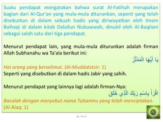 By: Yusuf
Suatu pendapat mengatakan bahwa surat Al-Fatihah merupakan
bagian dari Al-Qur'an yang mula-mula diturunkan, seperti yang telah
disebutkan di dalam sebuah hadis yang diriwayatkan oleh Imam
Baihaqi di dalam kitab Dalailun Nubuwwah, dinukil oleh Al-Baqilani
sebagai salah satu dari tiga pendapat.
Menurut pendapat lain, yang mula-mula diturunkan adalah firman
Allah Subhanahu wa Ta'ala berikut ini:
ُ‫ر‬ََ‫ه‬‫د‬ُ‫م‬ْ‫ل‬‫ا‬ ‫ا‬َ‫ه‬ُّ‫م‬َ‫أ‬ ‫ا‬َ‫م‬
Hai orang yang berselimut. (Al-Muddatstsir: 1)
Seperti yang disebutkan di dalam hadis Jabir yang sahih.
Menurut pendapat yang lainnya lagi adalah firman-Nya:
َ‫ق‬َ‫َل‬َ‫خ‬ ‫ي‬َ‫ذ‬‫ه‬‫ل‬‫ا‬ َ‫ك‬َ‫ْب‬َ‫ر‬ َ‫م‬ْ‫س‬‫ا‬َ‫ْب‬ ْ‫أ‬َ‫ر‬ْ‫اق‬
Bacalah dengan menyebut nama Tuhanmu yang telah menciptakan.
(Al-Alaq: 1)
 