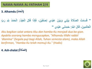 By: Yusuf
3. Alhamdu (ُ‫د‬ْ‫م‬َ‫ح‬ْ‫ل‬‫)ا‬
"ُ‫ت‬ْ‫م‬َ‫س‬َ‫ق‬َ‫ة‬ َ‫َل‬‫ه‬‫ص‬‫ال‬َِْ‫م‬َ‫ْب‬َ‫ن‬ْ‫م‬َ‫ْب‬َ‫و‬‫ي‬َ‫د‬ْ‫ْب‬َ‫ع‬َ‫ف‬ْ‫ص‬َِ،َ‫ن‬ْ‫م‬‫ا‬َ‫ذ‬َ‫إ‬َ‫ف‬َ‫ل‬‫ا‬َ‫ق‬ُ‫د‬ْ‫ْب‬ََْ‫ل‬‫ا‬:ُ‫د‬ْ‫م‬َ‫ح‬ْ‫ل‬‫ا‬َ ‫ه‬ َ‫ّلِل‬َ‫ب‬َ‫ر‬
،َ‫من‬َ‫م‬َ‫ل‬‫ا‬ََْ‫ل‬‫ا‬َ‫ل‬‫ا‬َ‫ق‬ُ ‫ه‬‫اّلِل‬:ََِ‫د‬َ‫م‬َ‫ح‬‫ي‬َ‫د‬ْ‫ْب‬َ‫ع‬"
Aku bagikan salat antara Aku dan hamba-Ku menjadi dua ba-gian.
Apabila seorang hamba mengucapkan, "Alhamdu lilldhi rabbil
'dlamlna" (Segala puji bagi Allah, Tuhan semesta alam), maka Allah
berfirman, "Hamba-Ku telah memuji-Ku." (Hadis)
4. Ash-shalat (ُ‫ة‬ َ‫َل‬‫ه‬‫ص‬‫)ال‬
 