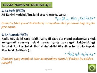 By: Yusuf
5. As-Syifa (ُ‫ء‬‫ا‬َ‫ف‬َ‫)الش‬
Ad-Darimi melalui Abu Sa'id secara marfu, yaitu:
"‫م‬ُ‫س‬ َ‫ُل‬‫ك‬ ْ‫ن‬َ‫م‬ ٌ‫ء‬‫ا‬َ‫ف‬َ‫ش‬ َ‫ب‬‫ا‬َ‫ت‬َ‫ك‬ْ‫ل‬‫ا‬ ُ‫ة‬َ‫ح‬َ‫ت‬‫ا‬َ‫ف‬"
Fatihatul kitab (surat Al-Fatihah) merupakan obat penawar bagi segala
jenis racun.
6. Ar-Ruqyah (ُ‫ة‬َ‫م‬ْ‫ق‬ُّ‫)الر‬
Hadis Abu Sa'id yang sahih. yaitu di saat dia membacakannya untuk
mengobati seorang lelaki sehat (yang tersengat kalajengking).
Sesudah itu Rasulullah Shallallahu'alaihi Wasallam bersabda kepada
Abu Sa'id (Al-Khudri):
"‫؟‬ٌ‫ة‬َ‫م‬ْ‫ق‬ُ‫ر‬ ‫ا‬َ‫ه‬‫ه‬َِ‫أ‬ َ‫مك‬ َ‫ر‬ْ‫د‬ُ‫م‬ ‫ا‬َ‫م‬َ‫و‬"
Siapakah yang memberi tahu kamu bahwa surat Al-Fatihah itu adalah
ruqyah?
 