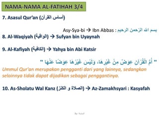 By: Yusuf
7. Asasul Qur’an ( (‫القرآن‬ ‫أساس‬
Asy-Sya-bi  Ibn Abbas : ‫الرحمم‬ ‫حمن‬‫الر‬ ‫اّلِل‬ ‫ْبسم‬
8. Al-Waqiyah (‫)الواقمة‬  Sufyan bin Uyaynah
9. Al-Kafiyah (‫)الكافمة‬  Yahya bin Abi Katsir
"ُ‫ر‬ْ‫م‬َ‫غ‬ َ‫س‬ْ‫م‬َ‫ل‬َ‫و‬ ،‫ا‬َ‫ه‬ َ‫ر‬ْ‫م‬َ‫غ‬ ْ‫ن‬َ‫م‬ ٌ‫ض‬َ‫و‬َ‫ع‬ َ‫آن‬ْ‫ر‬ُ‫ق‬ْ‫ل‬‫ا‬ ُّ‫م‬ُ‫أ‬‫ا‬َ‫ه‬َِْ‫ع‬ ‫ا‬ً‫ض‬َ‫و‬َ‫ع‬ ‫ا‬َ‫ه‬"
Ummul Qur'an merupakan pengganti dari yang lainnya, sedangkan
selainnya tidak dapat dijadikan sebagai penggantinya.
10. As-Sholatu Wal Kanz (‫الكِز‬ ‫و‬ ‫)الصَلة‬  Az-Zamakhsyari : Kasyafah
 