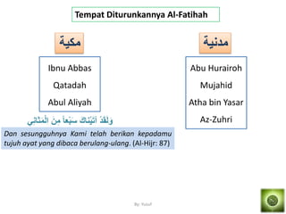 By: Yusuf
Tempat Diturunkannya Al-Fatihah
‫مكمة‬
Ibnu Abbas
Qatadah
Abul Aliyah
َ‫س‬ َ‫ِاك‬ْ‫م‬َ‫ت‬‫آ‬ ْ‫د‬َ‫ق‬َ‫ل‬َ‫و‬َ‫م‬ْ‫ل‬‫ا‬ َ‫ن‬َ‫م‬ ً‫ا‬َْ‫ْب‬َِ‫َا‬
Dan sesungguhnya Kami telah berikan kepadamu
tujuh ayat yang dibaca berulang-ulang. (Al-Hijr: 87)
‫مدِمة‬
Abu Hurairoh
Mujahid
Atha bin Yasar
Az-Zuhri
 