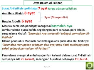 By: Yusuf
Surat Al-Fatihah terdiri atas 7 ayat tanpa ada perselisihan
Amr ibnu Ubaid : 8 ayat
Husain Al-Jufi : 6 ayat
Mereka berselisih pendapat mengenai basmalah-nya,
Jumhur ulama qurra Kufah, segolongan para sahabat, para tabi'in,
serta ulama Khalaf: “Basmalah Ayat tersendiri sebagai permulaan Al-
Fatihah”
Ulama penduduk Madinah dari kalangan ahli qurra dan ahli fiqihnya:
“Basmalah merupakan sebagian dari ayat atau tidak terhitung sama
sekali sebagai permulaan Al-Fatihah”
Para ulama mengatakan bahwa jumlah kalimat dalam surat Al-Fatihah
semuanya ada 25 kalimat, sedangkan hurufnya sebanyak 113 huruf.
Ayat Dalam Al-Fatihah
Syaz (Menyendiri)
 
