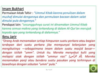 By: Yusuf
Imam Bukhari
Permulaan kitab Tafsir : “Ummul Kitab karena penulisan dalam
mushaf dimulai dengannya dan permulaan bacaan dalam salat
dimulai pula dengannya.”
Pendapat lain: “sesungguhnya surat ini dinamakan Ummul Kitab
karena semua makna yang terkandung di dalam Al-Qur'an merujuk
kepada apa yang terkandung di dalamnya.”
Ibnu Jarir
“Orang Arab menamakan setiap himpunan suatu perkara atau bagian
terdepan dari suatu perkara jika mempunyai kelanjutan yang
mengikutinya —sebagaimana imam dalam suatu masjid besar—
dengan istilah "umm". Untuk itu. Mereka menyebut kulit yang
melapisi otak dengan istilah "ummur rasi" ( ُّ‫م‬ُ‫أ‬َ‫س‬ْ‫أ‬‫ه‬‫ر‬‫ال‬ ). Mereka
menamakan panji atau bendera suatu pasukan yang terhirnpun di
bawahnya dengan sebutan "umm" pula.”
 