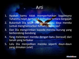 Arti
1. Apakah kamu tidak memperhatikan bagaimana
   Tuhanmu telah bertindak terhadap tentara bergajah
2. Bukankah Dia telah menjadikan tipu daya mereka
   (untuk menghancurkan Ka'bah) itu sia-sia?
3. Dan Dia mengirimkan kapada mereka burung yang
   berbondong-bondong
4. Yang melempari mereka dengan batu (berasal) dari
   tanah yang terbakar
5. Lalu Dia menjadikan mereka seperti daun-daun
   yang dimakan (ulat}
 