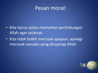 Pesan moral:


• Kita harus selalu memohon perlindungan
  Allah agar selamat.
• Kita tidak boleh merusak apapun, apalagi
  merusak sesuatu yang disayangi Allah.
 