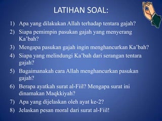 LATIHAN SOAL:
1) Apa yang dilakukan Allah terhadap tentara gajah?
2) Siapa pemimpin pasukan gajah yang menyerang
   Ka’bah?
3) Mengapa pasukan gajah ingin menghancurkan Ka’bah?
4) Siapa yang melindungi Ka’bah dari serangan tentara
   gajah?
5) Bagaimanakah cara Allah menghancurkan pasukan
   gajah?
6) Berapa ayatkah surat al-Fiil? Mengapa surat ini
   dinamakan Maqkkiyah?
7) Apa yang dijelaskan oleh ayat ke-2?
8) Jelaskan pesan moral dari surat al-Fiil!
 