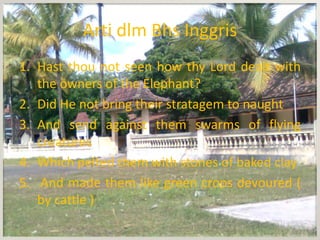 Arti dlm Bhs Inggris
1. Hast thou not seen how thy Lord dealt with
   the owners of the Elephant?
2. Did He not bring their stratagem to naught
3. And send against them swarms of flying
   creatures
4. Which pelted them with stones of baked clay
5. And made them like green crops devoured (
   by cattle )
 