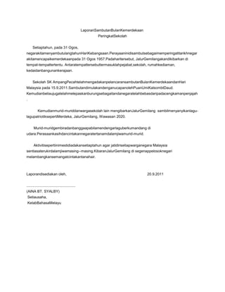 LaporanSambutanBulanKemerdekaan
PeringkatSekolah
Setiaptahun, pada 31 Ogos,
negarakitamenyambutulangtahunHariKebangsaan.Perayaaninidisambutsebagaimemperingatitarikhnegar
akitamencapaikemerdekaanpada 31 Ogos 1957.Padaharitersebut, JalurGemilangakandikibarkan di
tempat-tempattertentu. Antaratempattersebuttermasuklahpejabat,sekolah, rumahkediaman,
kedaidanbangunankerajaan.
Sekolah SK AmpangPecahtelahmengadakanpelancaransambutanBulanKemerdekaandanHari
Malaysia pada 15.9.2011.SambutandimulakandenganucapanolehPuanUmiKalsombtDaud.
Kemudianbeliaujugatelahmelepaskanburungsebagaitandanegaratelahbebasdaripadacengkamanpenjajah
.
Kemudianmurid-muriddanwargasekolah lain mengibarkanJalurGemilang sambilmenyanyikanlagulagupatriotiksepertiMerdeka, JalurGemilang, Wawasan 2020.
Murid-muridgembiradanbanggaapabilamendengarlaguberkumandang di
udara.Perasaankasihdancintakannegaratertanamdalamjiwamurid-murid.
Aktivitisepertiinimestidiadakansetiaptahun agar jatidirisetiapwarganegara Malaysia
sentiasaterukirdalamjiwamasing--masing.KibaranJalurGemilang di segenappelosoknegari
melambangkansemangatcintakantanahair.

Laporandisediakan oleh,
................................................
(AINA BT. SYALBY)
Setiausaha,
KelabBahasaMelayu

20.9.2011

 