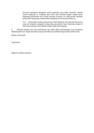 Kawasan perumahan dilengkapi sistem perparitan yang tidak sistematik. Apabila
musim tengkujuh, air longkang akan mulai naik termasuk dengan sampah sarap.
Sepanjang pemerhatian saya selama menetap di premis ini, tidak pernah sekalipun
pihak majlis datang dan membersihkan longkang di kawasan perumahan ini.
4.3.3 Pemotongan rumput jarang-jarang sekali dilakukan. Saya dan pemilik premis
yang lain terpaksa mengupah orang-orang persendirian bagi memotong rumput di
luar kawasan premis kami apabila rumput sudah mulai panjang.
4. Besarlah harapan saya agar permohonan saya dapat diberi pertimbangan yang sewajarnya
daripada pihak tuan. Segala kerjasama yang tuan berikan saya dahului dengan ribuan terima kasih.
Sekian, terima kasih.
Yang benar,
(SORAYA BINTI HASAN)
 
