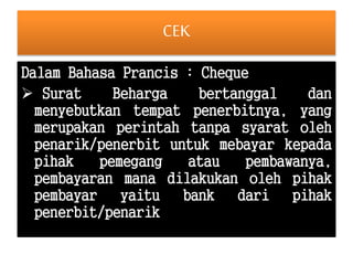 CEK 
Dalam Bahasa Prancis : Cheque 
 Surat Beharga bertanggal dan 
menyebutkan tempat penerbitnya, yang 
merupakan perintah tanpa syarat oleh 
penarik/penerbit untuk mebayar kepada 
pihak pemegang atau pembawanya, 
pembayaran mana dilakukan oleh pihak 
pembayar yaitu bank dari pihak 
penerbit/penarik 
 