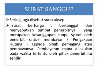 SURAT SANGGUP 
Sering juga disebut surat aksep 
 Surat berharga , bertanggal dan 
menyebutkan tempat penerbitnya, yang 
merupakan kesanggupan tanpa syarat oleh 
penerbit untuk membayar { Pengakuan 
Hutang } Kepada pihak pemegang atau 
pembawanya. Pembayaran mana dilakukan 
pada waktu tertentu oleh pihak penerbit itu 
sendiri 
 