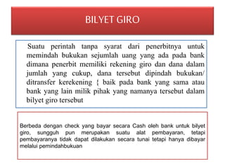 BILYET GIRO 
Suatu perintah tanpa syarat dari penerbitnya untuk 
memindah bukukan sejumlah uang yang ada pada bank 
dimana penerbit memiliki rekening giro dan dana dalam 
jumlah yang cukup, dana tersebut dipindah bukukan/ 
ditransfer kerekening { baik pada bank yang sama atau 
bank yang lain milik pihak yang namanya tersebut dalam 
bilyet giro tersebut 
Berbeda dengan check yang bayar secara Cash oleh bank untuk bilyet 
giro, sungguh pun merupakan suatu alat pembayaran, tetapi 
pembayaranya tidak dapat dilakukan secara tunai tetapi hanya dibayar 
melalui pemindahbukuan 
 