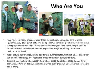 Who Are You 
• Here I am... Seorang koruptor yang telah merugikan keuangan negara sebesar 
Rp21.890.000,- (dua puluh satu juta delapan ratus sembilan puluh ribu rupiah), kasus 
surat perjalanan dinas fiktif sewaktu menjabat menjadi bendahara pengeluaran di 
salah satu Dinas Pemerintah Provinsi Kepulauan Bangka Belitung selama satu 
periode tahun 2007. 
• Kasus dibuka Tahun 2010, ketika Bendahara 2009 (dipensiundinikan 2011) dilaporkan 
dan dijadikan tersangka di Kejaksaan Tinggi Kepulauan Bangka Belitung. 
• Terseret saat itu Bendahara 2008, Bendahara 2007, Bendahara 2006, Kepala Dinas 
2006-2007 (Pensiun 2011), Kepala Dinas 2008-2009 (Pensiun 2011). Semua tersangka 
ada 6 orang. 
 