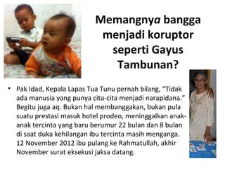 Memangnya bangga 
menjadi koruptor 
seperti Gayus 
Tambunan? 
• Pak Idad, Kepala Lapas Tua Tunu pernah bilang, “Tidak 
ada manusia yang punya cita-cita menjadi narapidana.” 
Begitu juga aq. Bukan hal membanggakan, bukan pula 
suatu prestasi masuk hotel prodeo, meninggalkan anak-anak 
tercinta yang baru berumur 22 bulan dan 8 bulan 
di saat duka kehilangan ibu tercinta masih menganga. 
12 November 2012 ibu pulang ke Rahmatullah, akhir 
November surat eksekusi jaksa datang. 
 