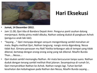 Hari Eksekusi 
• Jumat, 14 Desember 2012. 
• Jam 11.00, Qori tiba di Bandara Depati Amir. Pengurus panti asuhan datang 
menjemput. Ketika pintu mobil dibuka, Nathan sedang duduk di pangkuan Achok 
(pengurus anak laki-laki). 
• “Sayang ...” Qori menyapa dengan senyum mengembang sambil menahan air 
mata. Begitu melihat Qori, Nathan langsung nangis minta digendong. Nessa 
tidak ikut. Gimana perasaan mu Nak? Ketika terbangun ada di tempat yang tidak 
dikenal, bertatap dengan orang-orang asing yang tak dikenal. Maafin Bunda 
Than…..Nessa…. 
• Qori duduk sambil memangku Nathan. Air mata bercucuran tanpa suara. Nathan 
duduk dengan tenang sambil melihat-lihat jalanan. Sesampainya di rumah Sri, 
Qori menyerahkan Nathan ke Achok. Nathan nangis lagi. Tuhan berilah 
kesehatan dan kebahagiaan pada Nathan dan Nessa, Maafin Bunda sayang…. 
 