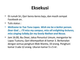 Eksekusi 
• Di rumah Sri, Qori beres-beres baju, dan masih sempat 
Facebook-an. 
• Tulis status : 
• Wellcome to Tua Tunu Lapas. Wish me be a better person. 
Dear God ... I’ll miss my campus, miss all enlighting lectures, 
miss singing lullaby for my lovely Nathan and Nessa. 
• Jam 16.00, Ibu Dewi, Jaksa Penuntut Umum, mengantar ke 
Lapas Tuatunu, Qori ditempatkan di kamar 3. Berkenalan 
dengan semua penghuni Blok Wanita, 33 orang. Penghuni 
kamar 3 ada 12 orang. Ukuran kamar 5 x 5 m2. 
 