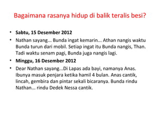Bagaimana rasanya hidup di balik teralis besi? 
• Sabtu, 15 Desember 2012 
• Nathan sayang... Bunda ingat kemarin... Athan nangis waktu 
Bunda turun dari mobil. Setiap ingat itu Bunda nangis, Than. 
Tadi waktu senam pagi, Bunda juga nangis lagi. 
• Minggu, 16 Desember 2012 
• Dear Nathan sayang...Di Lapas ada bayi, namanya Anas. 
Ibunya masuk penjara ketika hamil 4 bulan. Anas cantik, 
lincah, gembira dan pintar sekali bicaranya. Bunda rindu 
Nathan... rindu Dedek Nessa cantik. 
 