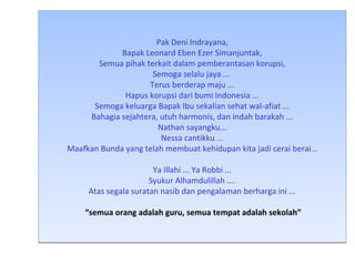 Pak Deni Indrayana, 
Bapak Leonard Eben Ezer Simanjuntak, 
Semua pihak terkait dalam pemberantasan korupsi, 
Semoga selalu jaya ... 
Terus berderap maju ... 
Hapus korupsi dari bumi Indonesia ... 
Semoga keluarga Bapak Ibu sekalian sehat wal-afiat ... 
Bahagia sejahtera, utuh harmonis, dan indah barakah ... 
Nathan sayangku... 
Nessa cantikku ... 
Maafkan Bunda yang telah membuat kehidupan kita jadi cerai berai… 
Ya Illahi ... Ya Robbi ... 
Syukur Alhamdulillah .... 
Atas segala suratan nasib dan pengalaman berharga ini ... 
“semua orang adalah guru, semua tempat adalah sekolah” 
 