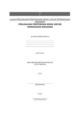 JUN
17
contoh PERJANJIAN PENYEWAAN KEDAI UNTUK PERNIAGAAN
MAKANAN
PERJANJIAN PENYEWAAN KEDAI UNTUK
PERNIAGAAN MAKANAN
ALAMAT KEDAI SEWA:
__________________________________
__________________________________
__________________________________
__________________________________
DIANTARA
HAJI MD.JUDI BIN HAJI HASSAN
(TUAN KEDAI)
DAN
____________________________
(PENYEWA)
PADA
____________________
(Tarikh Perjanjian)
 