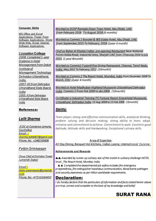Computer Skills
MS Office and Excel
Applications, Power Point
Software Applications, World
Wide Web, Email, Internet,
Software Applications.
Education College
2008: Completed 1-year
Diploma in Hotel
Management from Daksh
Institute of
Management Technology
Dehradun Uttarakhand,
India.
2007: XII from Dehradun
Uttarakhand State Board.
India
2005: X fromDehradun
Uttarakhand State Board.
India
Reference:
(CDC at Constance Lemuria,
Seychelles)
Email : -
sharma.lalitk007@gamil.com
Phone. No. +2482539606
Febin Srinivasan
(Sous Chef atEmiratesTower
Jumeirah Dubai)
Email C
febin.sreenivasan@jumeirah.
com
Phone. No: +971561064450
Worked as DCDP Ramada Down Town Hotel, Abu Dhabi, UAE:
from February 2018 To August 2018 {6 months}
Worked as Commis 1 Novotel & IBIS Gates Hotel, Abu Dhabi, UAE:
from September,2015 To February, 2018 {2year 6 month}
Chef as Bahar Al Khaleej Indian pre-opening Restaurant Near National
Paints KalbaRoad, Industrial Area, Sharjah UAE: from 27Januray 2014 to july
2015 {1 year 8month}
Worked as Commis1 Fusion9 fine Dining Restaurant, Chennai, Tamil Nadu,
India. May,2012 To February, 2013 {10month}
Worked as Commis 2 The Resort Hotel, Mumbai, India.FromDecember 2009 To
March, 2012 {2year 4 month}
Worked at Hotel Madhuban Highland Mussoorie Uttarakhand Dehradun
India. Commis 3 From Feb 2009 to dec2009. {10month}
Certificate is Industrial Training ITC Fortune Resort GraceHotel Mussoorie,
Uttarakhand Dehradun India.15 Aug 2008 to 15 Feb 2009 { 6month}
Skills:
Team player; strong and effective communication skills, analytical thinking,
problem solving and decision making; strong ability to learn, adopt,
initiative and commitment to achieve. Commitment to work. Excellent good
Aptitude, Attitude skills and Hardworking. Exceptional culinary skills.
Area of Expertise:
All Day Dining,Banquet Hot kitchens, Indian cuisine, International Cuisine:
Achievements and Rewards
?? Awarded by runner up culinary star of the month in culinary challenge HOTEL
level. The ResortHotel, Mumbai, India
 Completed thedepartmental job safety includes fire emergency
preparedness, fire extinguisher hazardous communication, blood borne pathogen
and security awareness as per Hilton worldwide requirements.
Declaration:
I do hereby declarethat the particulars of information and factsstated herein above
are true, correct and complete to thebest of my knowledge and belief.
SURAT RANA
 