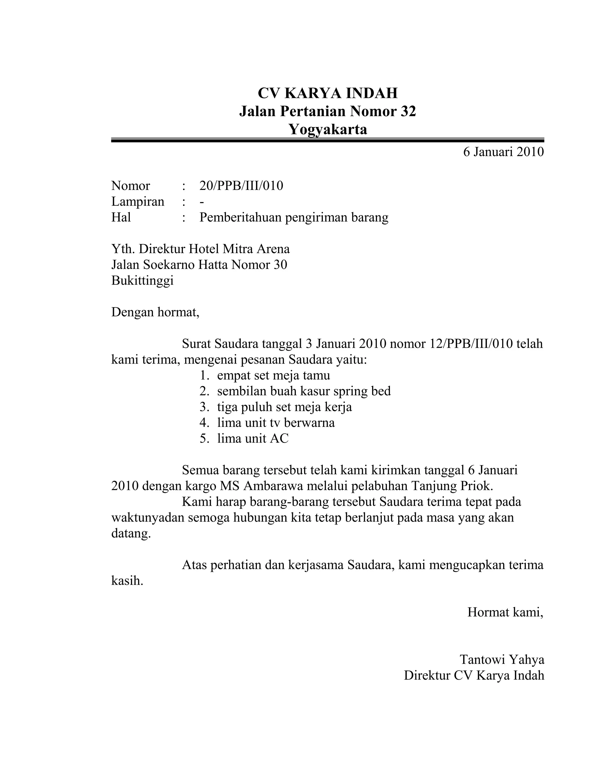 CV KARYA INDAH
Jalan Pertanian Nomor 32
Yogyakarta
6 Januari 2010
Nomor : 20/PPB/III/010
Lampiran : -
Hal : Pemberitahuan pengiriman barang
Yth. Direktur Hotel Mitra Arena
Jalan Soekarno Hatta Nomor 30
Bukittinggi
Dengan hormat,
Surat Saudara tanggal 3 Januari 2010 nomor 12/PPB/III/010 telah
kami terima, mengenai pesanan Saudara yaitu:
1. empat set meja tamu
2. sembilan buah kasur spring bed
3. tiga puluh set meja kerja
4. lima unit tv berwarna
5. lima unit AC
Semua barang tersebut telah kami kirimkan tanggal 6 Januari
2010 dengan kargo MS Ambarawa melalui pelabuhan Tanjung Priok.
Kami harap barang-barang tersebut Saudara terima tepat pada
waktunyadan semoga hubungan kita tetap berlanjut pada masa yang akan
datang.
Atas perhatian dan kerjasama Saudara, kami mengucapkan terima
kasih.
Hormat kami,
Tantowi Yahya
Direktur CV Karya Indah