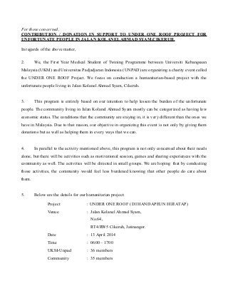 For those concerned, 
CONTRIBUTION / DONATION IN SUPPORT TO UNDER ONE ROOF PROJECT FOR 
UNFORTUNATE PEOPLE IN JALAN KOLANEL AHMAD SYAM,CIKERUH. 
In regards of the above matter, 
2. We, the First Year Medical Student of Twining Programme between Universiti Kebangsaan 
Malaysia (UKM) and Universitas Padjadjaran Indonesia (UNPAD) are organizing a charity event called 
the UNDER ONE ROOF Project. We focus on conduction a humanitarian-based project with the 
unfortunate people living in Jalan Kolanel Ahmad Syam, Cikeruh. 
3. This program is entirely based on our intention to help lessen the burden of the unfortunate 
people. The community living in Jalan Kolanel Ahmad Syam mostly can be categorized as having low 
economic status. The conditions that the community are staying in, it is very different than the ones we 
have in Malaysia. Due to that reason, our objective in organizing this event is not only by giving them 
donations but as well as helping them in every ways that we can. 
4. In parallel to the activity mentioned above, this program is not only concerned about their needs 
alone, but there will be activities such as motivational session, games and sharing experiences with the 
community as well. The activities will be directed in small groups. We are hoping that by conducting 
those activities, the community would feel less burdened knowing that other people do care about 
them. 
5. Below are the details for our humanitarian project: 
Project : UNDER ONE ROOF ( DI HANDAPEUN HIJI ATAP) 
Venue : Jalan Kolanel Ahmad Syam, 
No.64, 
RT4/RW5 Cikeruh, Jatinangor. 
Date : 13 April 2014 
Time : 0600 – 1700 
UKM-Unpad : 36 members 
Community : 35 members 
 