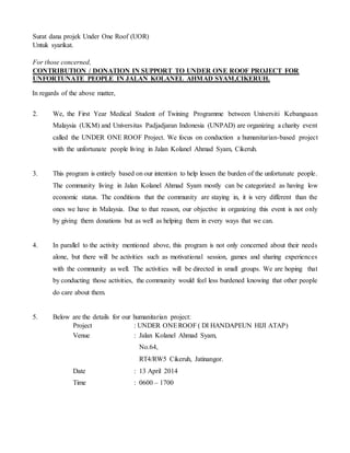 Surat dana projek Under One Roof (UOR) 
Untuk syarikat. 
For those concerned, 
CONTRIBUTION / DONATION IN SUPPORT TO UNDER ONE ROOF PROJECT FOR 
UNFORTUNATE PEOPLE IN JALAN KOLANEL AHMAD SYAM,CIKERUH. 
In regards of the above matter, 
2. We, the First Year Medical Student of Twining Programme between Universiti Kebangsaan 
Malaysia (UKM) and Universitas Padjadjaran Indonesia (UNPAD) are organizing a charity event 
called the UNDER ONE ROOF Project. We focus on conduction a humanitarian-based project 
with the unfortunate people living in Jalan Kolanel Ahmad Syam, Cikeruh. 
3. This program is entirely based on our intention to help lessen the burden of the unfortunate people. 
The community living in Jalan Kolanel Ahmad Syam mostly can be categorized as having low 
economic status. The conditions that the community are staying in, it is very different than the 
ones we have in Malaysia. Due to that reason, our objective in organizing this event is not only 
by giving them donations but as well as helping them in every ways that we can. 
4. In parallel to the activity mentioned above, this program is not only concerned about their needs 
alone, but there will be activities such as motivational session, games and sharing experiences 
with the community as well. The activities will be directed in small groups. We are hoping that 
by conducting those activities, the community would feel less burdened knowing that other people 
do care about them. 
5. Below are the details for our humanitarian project: 
Project : UNDER ONE ROOF ( DI HANDAPEUN HIJI ATAP) 
Venue : Jalan Kolanel Ahmad Syam, 
No.64, 
RT4/RW5 Cikeruh, Jatinangor. 
Date : 13 April 2014 
Time : 0600 – 1700 
 