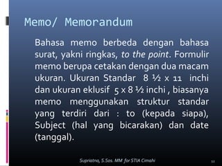 Memo/ Memorandum
Bahasa memo berbeda dengan bahasa
surat, yakni ringkas, to the point. Formulir
memo berupa cetakan dengan dua macam
ukuran. Ukuran Standar 8 ½ x 11 inchi
dan ukuran eklusif 5 x 8 ½ inchi , biasanya
memo menggunakan struktur standar
yang terdiri dari : to (kepada siapa),
Subject (hal yang bicarakan) dan date
(tanggal).
12Supriatna, S.Sos. MM for STIA Cimahi
 