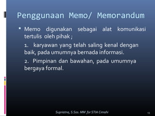 Penggunaan Memo/ Memorandum
 Memo digunakan sebagai alat komunikasi
tertulis oleh pihak ;
1. karyawan yang telah saling kenal dengan
baik, pada umumnya bernada informasi.
2. Pimpinan dan bawahan, pada umumnya
bergaya formal.
13Supriatna, S.Sos. MM for STIA Cimahi
 
