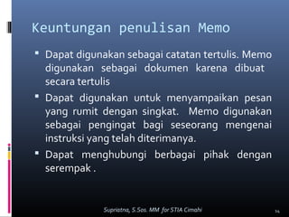 Keuntungan penulisan Memo
 Dapat digunakan sebagai catatan tertulis. Memo
digunakan sebagai dokumen karena dibuat
secara tertulis
 Dapat digunakan untuk menyampaikan pesan
yang rumit dengan singkat. Memo digunakan
sebagai pengingat bagi seseorang mengenai
instruksi yang telah diterimanya.
 Dapat menghubungi berbagai pihak dengan
serempak .
14Supriatna, S.Sos. MM for STIA Cimahi
 