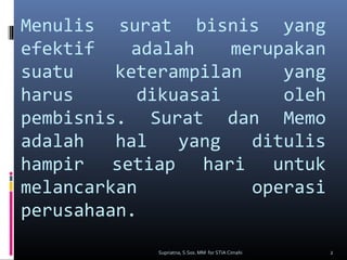Menulis surat bisnis yang
efektif adalah merupakan
suatu keterampilan yang
harus dikuasai oleh
pembisnis. Surat dan Memo
adalah hal yang ditulis
hampir setiap hari untuk
melancarkan operasi
perusahaan.
2Supriatna, S.Sos. MM for STIA Cimahi
 