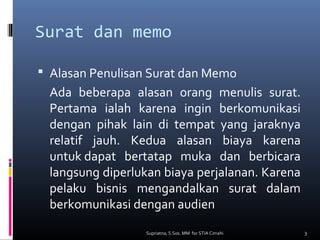 Surat dan memo
 Alasan Penulisan Surat dan Memo
Ada beberapa alasan orang menulis surat.
Pertama ialah karena ingin berkomunikasi
dengan pihak lain di tempat yang jaraknya
relatif jauh. Kedua alasan biaya karena
untuk dapat bertatap muka dan berbicara
langsung diperlukan biaya perjalanan. Karena
pelaku bisnis mengandalkan surat dalam
berkomunikasi dengan audien
3Supriatna, S.Sos. MM for STIA Cimahi
 