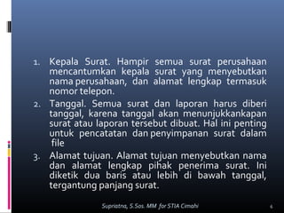 1. Kepala Surat. Hampir semua surat perusahaan
mencantumkan kepala surat yang menyebutkan
nama perusahaan, dan alamat lengkap termasuk
nomor telepon.
2. Tanggal. Semua surat dan laporan harus diberi
tanggal, karena tanggal akan menunjukkankapan
surat atau laporan tersebut dibuat. Hal ini penting
untuk pencatatan dan penyimpanan surat dalam
file
3. Alamat tujuan. Alamat tujuan menyebutkan nama
dan alamat lengkap pihak penerima surat. Ini
diketik dua baris atau lebih di bawah tanggal,
tergantung panjang surat.
6Supriatna, S.Sos. MM for STIA Cimahi
 
