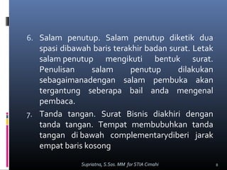 6. Salam penutup. Salam penutup diketik dua
spasi dibawah baris terakhir badan surat. Letak
salam penutup mengikuti bentuk surat.
Penulisan salam penutup dilakukan
sebagaimanadengan salam pembuka akan
tergantung seberapa bail anda mengenal
pembaca.
7. Tanda tangan. Surat Bisnis diakhiri dengan
tanda tangan. Tempat membubuhkan tanda
tangan di bawah complementarydiberi jarak
empat baris kosong
8Supriatna, S.Sos. MM for STIA Cimahi
 