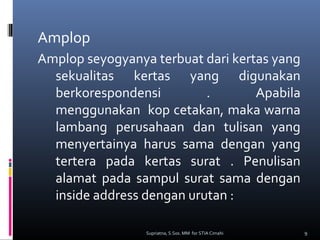 Amplop
Amplop seyogyanya terbuat dari kertas yang
sekualitas kertas yang digunakan
berkorespondensi . Apabila
menggunakan kop cetakan, maka warna
lambang perusahaan dan tulisan yang
menyertainya harus sama dengan yang
tertera pada kertas surat . Penulisan
alamat pada sampul surat sama dengan
inside address dengan urutan :
9Supriatna, S.Sos. MM for STIA Cimahi
 