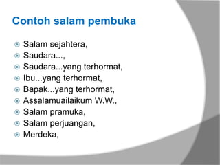 Contoh salam pembuka

   Salam sejahtera,
   Saudara...,
   Saudara...yang terhormat,
   Ibu...yang terhormat,
   Bapak...yang terhormat,
   Assalamuailaikum W.W.,
   Salam pramuka,
   Salam perjuangan,
   Merdeka,
 