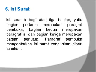 6. Isi Surat

Isi surat terbagi atas tiga bagian, yaitu
bagian pertama merupakan paragraf
pembuka, bagian kedua merupakan
paragraf isi dan bagian ketiga merupakan
bagian penutup. Paragraf pembuka
mengantarkan isi surat yang akan diberi
tahukan.
 