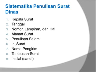 Sistematika Penulisan Surat
Dinas
1.   Kepala Surat
2.   Tanggal
3.   Nomor, Lampiran, dan Hal
4.   Alamat Surat
5.   Penulisan Salam
6.   Isi Surat
7.   Nama Pengirim
8.   Tembusan Surat
9.   Inisial (sandi)
 