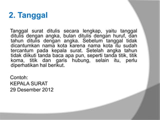 2. Tanggal
Tanggal surat ditulis secara lengkap, yaitu tanggal
ditulis dengan angka, bulan ditulis dengan huruf, dan
tahun ditulis dengan angka. Sebelum tanggal tidak
dicantumkan nama kota karena nama kota itu sudah
tercantum pada kepala surat. Setelah angka tahun
tidak diikuti tanda baca apa pun, seperti tanda titik, titik
koma, titik dan garis hubung, selain itu, perlu
diperhatikan hal berikut.

Contoh:
KEPALA SURAT
29 Desember 2012
 