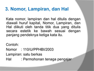 3. Nomor, Lampiran, dan Hal

Kata nomor, lampiran dan hal ditulis dengan
diawali huruf kapital, Nomor, Lampiran, dan
Hal diikuti oleh tanda titik dua yang ditulis
secara estetik ke bawah sesuai dengan
panjang pendeknya ketiga kata itu.

Contoh:
Nomor : 110/U/PPHBI/2003
Lampiran: satu berkas
Hal     : Permohonan tenaga pengajar
 