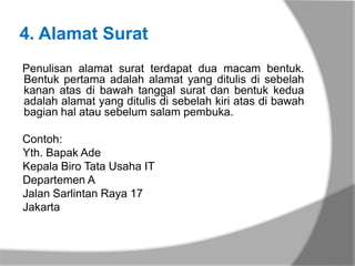 4. Alamat Surat
Penulisan alamat surat terdapat dua macam bentuk.
Bentuk pertama adalah alamat yang ditulis di sebelah
kanan atas di bawah tanggal surat dan bentuk kedua
adalah alamat yang ditulis di sebelah kiri atas di bawah
bagian hal atau sebelum salam pembuka.

Contoh:
Yth. Bapak Ade
Kepala Biro Tata Usaha IT
Departemen A
Jalan Sarlintan Raya 17
Jakarta
 