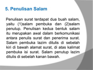 5. Penulisan Salam

Penulisan surat terdapat dua buah salam,
yaitu (1)salam pembuka dan (2)salam
penutup. Penulisan kedua bentuk salam
itu merupakan awal dalam berkomunikasi
antara penulis surat dan penerima surat.
Salam pembuka lazim ditulis di sebelah
kiri di bawah alamat surat, di atas kalimat
pembuka isi surat. Salam penutup lazim
ditulis di sebelah kanan bawah.
 
