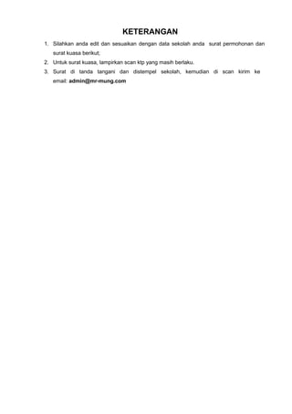 KETERANGAN
1. Silahkan anda edit dan sesuaikan dengan data sekolah anda surat permohonan dan
surat kuasa berikut;
2. Untuk surat kuasa, lampirkan scan ktp yang masih berlaku.
3. Surat di tanda tangani dan distempel sekolah, kemudian di scan kirim ke
email: admin@mr-mung.com
 