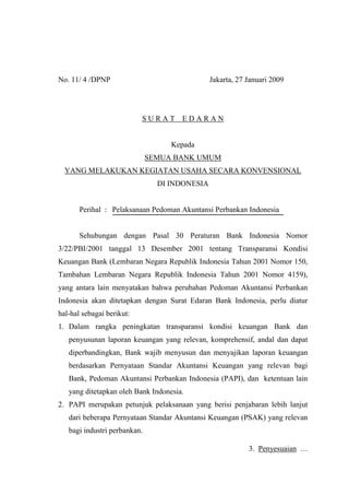 No. 11/ 4 /DPNP Jakarta, 27 Januari 2009
S U R A T E D A R A N
Kepada
SEMUA BANK UMUM
YANG MELAKUKAN KEGIATAN USAHA SECARA KONVENSIONAL
DI INDONESIA
Perihal : Pelaksanaan Pedoman Akuntansi Perbankan Indonesia
Sehubungan dengan Pasal 30 Peraturan Bank Indonesia Nomor
3/22/PBI/2001 tanggal 13 Desember 2001 tentang Transparansi Kondisi
Keuangan Bank (Lembaran Negara Republik Indonesia Tahun 2001 Nomor 150,
Tambahan Lembaran Negara Republik Indonesia Tahun 2001 Nomor 4159),
yang antara lain menyatakan bahwa perubahan Pedoman Akuntansi Perbankan
Indonesia akan ditetapkan dengan Surat Edaran Bank Indonesia, perlu diatur
hal-hal sebagai berikut:
1. Dalam rangka peningkatan transparansi kondisi keuangan Bank dan
penyusunan laporan keuangan yang relevan, komprehensif, andal dan dapat
diperbandingkan, Bank wajib menyusun dan menyajikan laporan keuangan
berdasarkan Pernyataan Standar Akuntansi Keuangan yang relevan bagi
Bank, Pedoman Akuntansi Perbankan Indonesia (PAPI), dan ketentuan lain
yang ditetapkan oleh Bank Indonesia.
2. PAPI merupakan petunjuk pelaksanaan yang berisi penjabaran lebih lanjut
dari beberapa Pernyataan Standar Akuntansi Keuangan (PSAK) yang relevan
bagi industri perbankan.
3. Penyesuaian …
 
