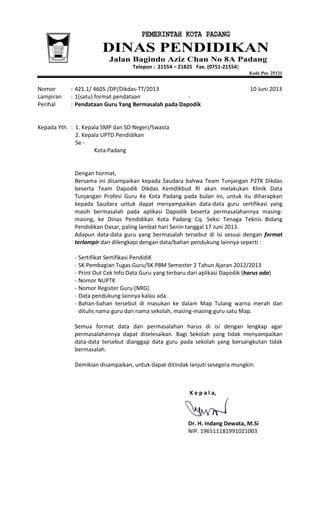 PEMERINTAH KOTA PADANG
DINAS PENDIDIKAN
Jalan Bagindo Aziz Chan No 8A Padang
Telepon : 21554 – 21825 Fax. (0751-21554)
Kode Pos 25121
Nomor : 421.1/ 4605 /DP/Dikdas-TT/2013 10 Juni 2013
Lampiran : 1(satu) format pendataan -
Perihal : Pendataan Guru Yang Bermasalah pada Dapodik
Kepada Yth. : 1. Kepala SMP dan SD Negeri/Swasta
2. Kepala UPTD Pendidikan
Se -
Kota Padang
Dengan hormat,
Bersama ini disampaikan kepada Saudara bahwa Team Tunjangan P2TK Dikdas
beserta Team Dapodik Dikdas Kemdikbud RI akan melakukan Klinik Data
Tunjangan Profesi Guru Ke Kota Padang pada bulan ini, untuk itu diharapkan
kepada Saudara untuk dapat menyampaikan data-data guru sertifikasi yang
masih bermasalah pada aplikasi Dapodik beserta permasalahannya masing-
masing, ke Dinas Pendidikan Kota Padang Cq. Seksi Tenaga Teknis Bidang
Pendidikan Dasar, paling lambat hari Senin tanggal 17 Juni 2013.
Adapun data-data guru yang bermasalah tersebut di isi sesuai dengan format
terlampir dan dilengkapi dengan data/bahan pendukung lainnya seperti :
- Sertifikat Sertifikasi PendidiK
- SK Pembagian Tugas Guru/SK PBM Semester 2 Tahun Ajaran 2012/2013
- Print Out Cek Info Data Guru yang terbaru dari aplikasi Dapodik (harus ada)
- Nomor NUPTK
- Nomor Register Guru (NRG)
- Data pendukung lainnya kalau ada.
- Bahan-bahan tersebut di masukan ke dalam Map Tulang warna merah dan
ditulis nama guru dan nama sekolah, masing-masing guru satu Map.
Semua format data dan permasalahan harus di isi dengan lengkap agar
permasalahannya dapat diselesaikan. Bagi Sekolah yang tidak menyampaikan
data-data tersebut dianggap data guru pada sekolah yang bersangkutan tidak
bermasalah.
Demikian disampaikan, untuk dapat ditindak lanjuti sesegera mungkin.
K e p a l a,
Dr. H. Indang Dewata, M.Si
NIP. 196511181991021003
 