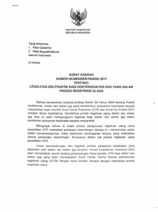 t·




                                    MENTERIKESEHATAN
                                    REPUBLIK INDONESIA




Yang terhormat,
1. Para Gubernur
2. Para BupatiMlalikota
seluruh Indonesia

di tempat



                                 SURATEDARAN
                          NOMOR HKlMENKES/1920/lXl 2011
                                   TENTANG
  LEGALITAS         IZIN PRAKTIK BAGI DOKTERIDOKTER GIGI YANG DALAM
                            PROSES REGISTRASI ULANG



       Bahwa berdasarkan Undang-Undang Nomor 29 Tahun 2004 tentang Praktik
Kedokteran, dokter dan dokter gigi yang mernberikan pelayanan kesehatan kepada
masyarakat wajib memiliki Surat Tanda Registrasi (STR) dan Surat lzin Praktik (SIP)
sebagai dasar legalitasnya. Rendahnya jumlah registrasi ulang dokter dan dokter
gigi saat ini akan mernpenqaruhi legalitas bagi dokter dan dokter gigi dalam
pernberian pelayanan kesehatan kepada masyarakat.

        Mengingat bahwa di dalam proses pengurusan      registrasi ulang untuk
penerbitan STR melibatkan pemangku kepentingan lainnya drn mernertukan waktu
dalam penyeiesaiannya,    maka drperlukan penanganan  khusus yang melibatkan
semua pemangku      kepentingan, khususnya dalam hal proses registrasi ulang
penerbitan STR.

        Untuk kesinarnbunqan  dan legalitas proses pelayanan kesehatan yang
dilakukan oleh dokter dan dokter gigi terse but, Konsil Kedokteran Indonesia (KKI)
akan menerbitkan aturan tentang perpanjangan omasa berlaku STR bagi dokter dan
dokter gigi yang telah mendapatkan Surat Tanda Terima 8erkas permohcnan
registrasi ulang    (STT8)   dengan masa berlaku         sampai    dengan   selesainya   proses
registrasi ulang.




                                                              .,
 