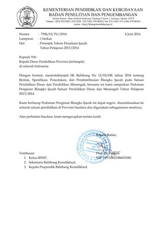 1
Nomor : 7396/H/TU/2014 6 Juni 2014
Lampiran : 1 berkas
Hal : Petunjuk Teknis Penulisan Ijazah
Tahun Pelajaran 2013/2014
Kepada Yth:
Kepala Dinas Pendidikan Provinsi (terlampir)
di seluruh Indonesia
Dengan hormat, menindaklanjuti SK Balitbang No 12/H/HK tahun 2014 tentang
Bentuk, Spesifikasi, Pencetakan, dan Pendistribusian Blangko Ijazah pada Satuan
Pendidikan Dasar dan Pendidikan Menengah, bersama ini kami sampaikan Pedoman
Pengisian Blangko Ijazah Satuan Pendidikan Dasar dan Menengah Tahun Pelajaran
2013/2014.
Kami berharap Pedoman Pengisian Blangko Ijazah ini dapat segera disosialisasikan ke
seluruh satuan pendidikan di Provinsi Saudara dan digunakan sebagaimana mestinya.
Atas perhatian Saudara, kami mengucapkan terima kasih.
Kepala Badan,
Tembusan: Prof. Dr. Furqon
1. Ketua BSNP; NIP 195710021986031001
2. Sekretaris Balitbang Kemdikbud;
3. Kepala Puspendik Balitbang Kemdikbud.
KEMENTERIAN PENDIDIKAN DAN KEBUDAYAAN
BADAN PENELITIAN DAN PENGEMBANGAN
Alamat Kantor: Jalan Jenderal Sudirman, Gedung E lantai 2, Senayan, Jakarta 10270
Telepon: (021) 572-5031, 573-3129, 573-7102, 579-00313; Fax: 572-1245, 572-1244, 579-00313
Laman : http://litbang.kemdikbud.go.id
 